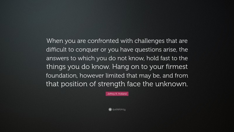 Jeffrey R. Holland Quote: “When you are confronted with challenges that are difficult to conquer or you have questions arise, the answers to which you do not know, hold fast to the things you do know. Hang on to your firmest foundation, however limited that may be, and from that position of strength face the unknown.”