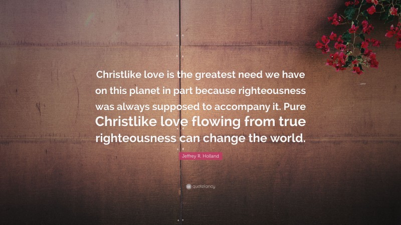 Jeffrey R. Holland Quote: “Christlike love is the greatest need we have on this planet in part because righteousness was always supposed to accompany it. Pure Christlike love flowing from true righteousness can change the world.”