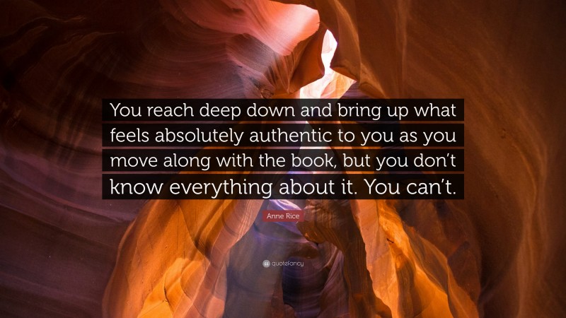 Anne Rice Quote: “You reach deep down and bring up what feels absolutely authentic to you as you move along with the book, but you don’t know everything about it. You can’t.”