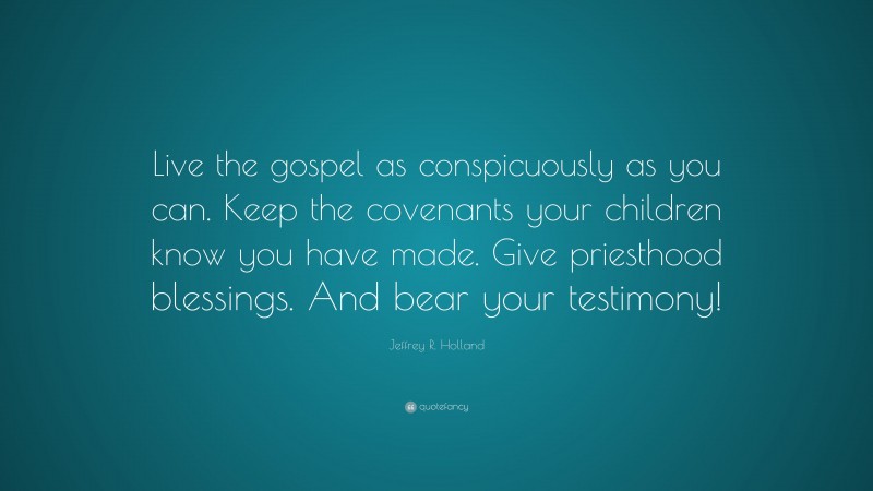 Jeffrey R. Holland Quote: “Live the gospel as conspicuously as you can. Keep the covenants your children know you have made. Give priesthood blessings. And bear your testimony!”