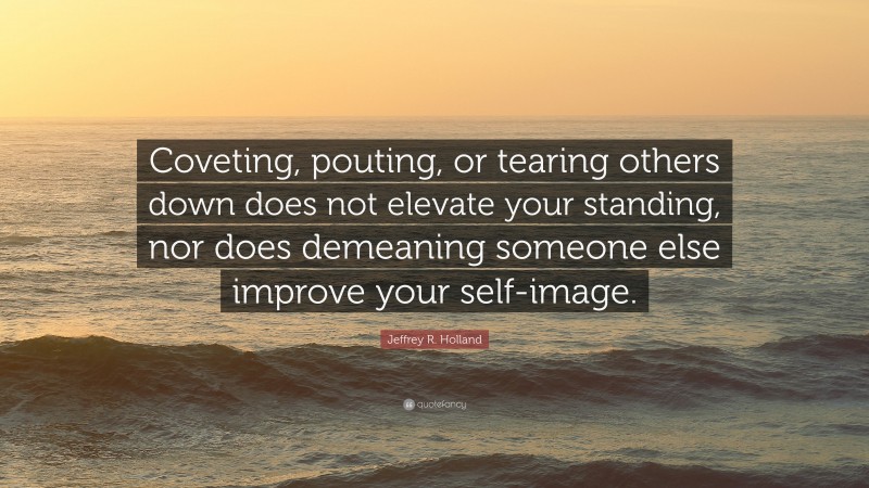 Jeffrey R. Holland Quote: “Coveting, pouting, or tearing others down does not elevate your standing, nor does demeaning someone else improve your self-image.”