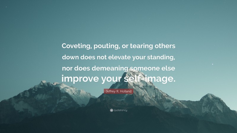 Jeffrey R. Holland Quote: “Coveting, pouting, or tearing others down does not elevate your standing, nor does demeaning someone else improve your self-image.”