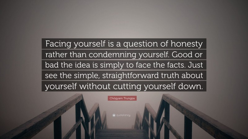 Chögyam Trungpa Quote: “Facing yourself is a question of honesty rather than condemning yourself. Good or bad the idea is simply to face the facts. Just see the simple, straightforward truth about yourself without cutting yourself down.”