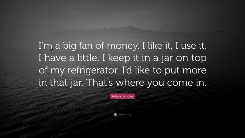 Adam Sandler Quote: “I’m a big fan of money. I like it, I use it, I have a little. I keep it in a jar on top of my refrigerator. I’d like to put more in that jar. That’s where you come in.”