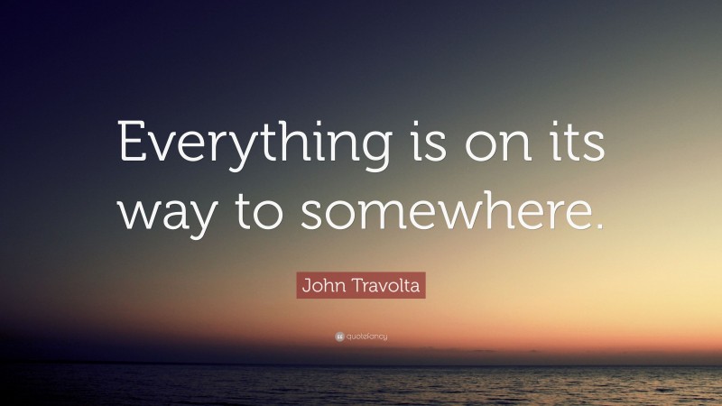 John Travolta Quote: “Everything is on its way to somewhere.”