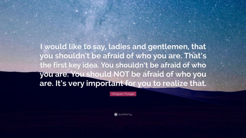 Chögyam Trungpa Quote: “I would like to say, ladies and gentlemen, that you shouldn’t be afraid of who you are. That’s the first key idea. You shouldn’t be afraid of who you are. You should NOT be afraid of who you are. It’s very important for you to realize that.”