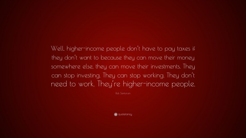 Rick Santorum Quote: “Well, higher-income people don’t have to pay taxes if they don’t want to because they can move their money somewhere else, they can move their investments. They can stop investing. They can stop working. They don’t need to work. They’re higher-income people.”