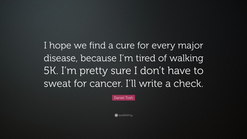 Daniel Tosh Quote: “I hope we find a cure for every major disease, because I’m tired of walking 5K. I’m pretty sure I don’t have to sweat for cancer. I’ll write a check.”