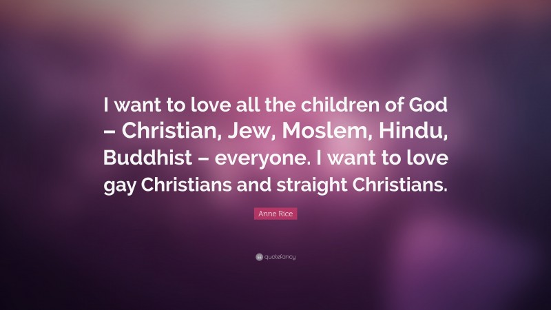 Anne Rice Quote: “I want to love all the children of God – Christian, Jew, Moslem, Hindu, Buddhist – everyone. I want to love gay Christians and straight Christians.”