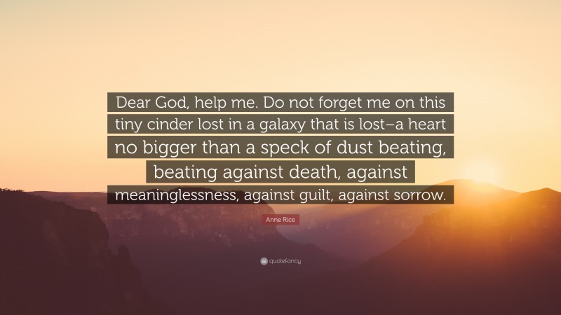 Anne Rice Quote: “Dear God, help me. Do not forget me on this tiny cinder lost in a galaxy that is lost–a heart no bigger than a speck of dust beating, beating against death, against meaninglessness, against guilt, against sorrow.”