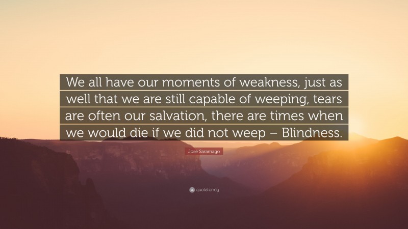 José Saramago Quote: “We all have our moments of weakness, just as well that we are still capable of weeping, tears are often our salvation, there are times when we would die if we did not weep – Blindness.”
