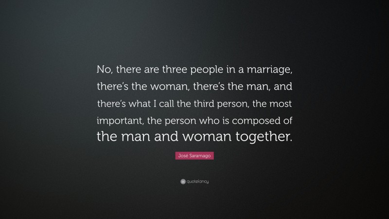 José Saramago Quote: “No, there are three people in a marriage, there’s the woman, there’s the man, and there’s what I call the third person, the most important, the person who is composed of the man and woman together.”