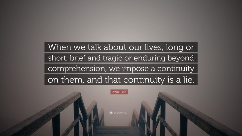 Anne Rice Quote: “When we talk about our lives, long or short, brief and tragic or enduring beyond comprehension, we impose a continuity on them, and that continuity is a lie.”