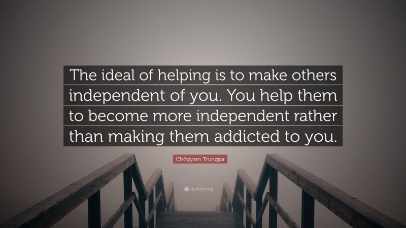 Chögyam Trungpa Quote: “The ideal of helping is to make others independent of you. You help them to become more independent rather than making them addicted to you.”