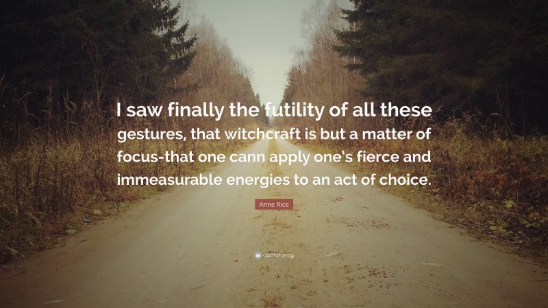 Anne Rice Quote: “I saw finally the futility of all these gestures, that witchcraft is but a matter of focus-that one cann apply one’s fierce and immeasurable energies to an act of choice.”