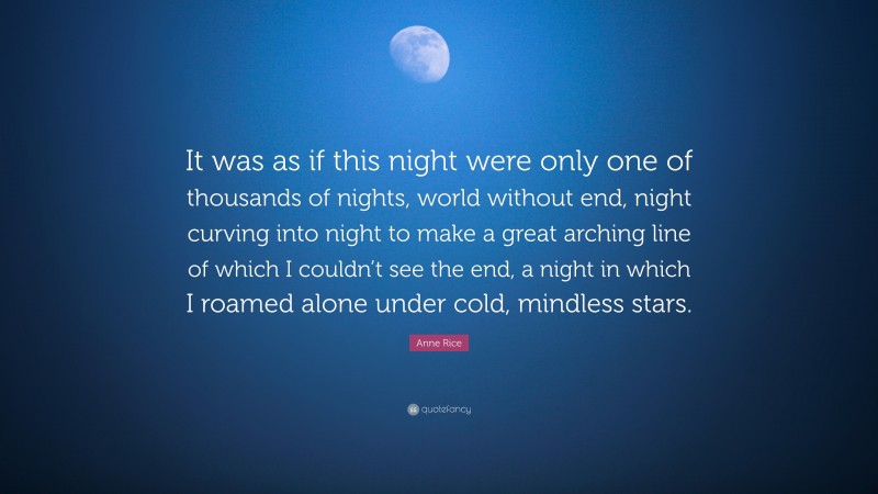 Anne Rice Quote: “It was as if this night were only one of thousands of nights, world without end, night curving into night to make a great arching line of which I couldn’t see the end, a night in which I roamed alone under cold, mindless stars.”