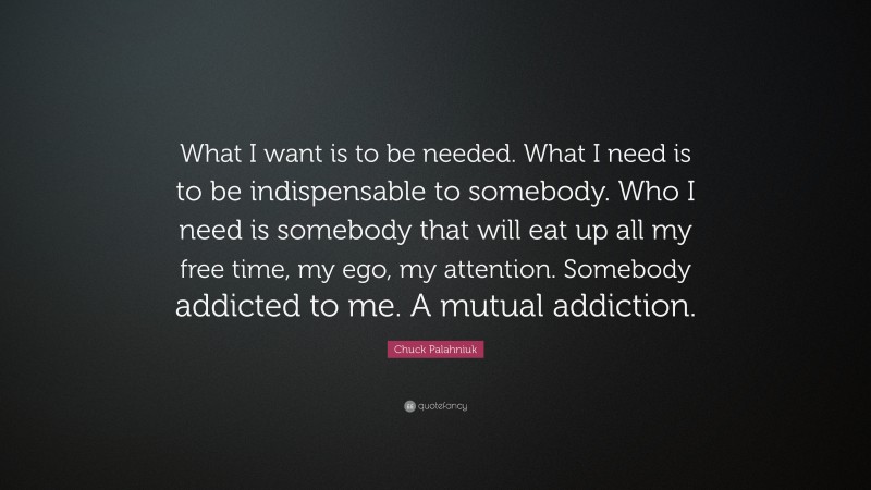 Chuck Palahniuk Quote: “What I want is to be needed. What I need is to be indispensable to somebody. Who I need is somebody that will eat up all my free time, my ego, my attention. Somebody addicted to me. A mutual addiction.”