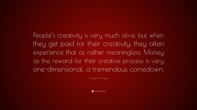 Chögyam Trungpa Quote: “People’s creativity is very much alive, but when they get paid for their creativity, they often experience that as rather meaningless. Money as the reward for their creative process is very one-dimensional, a tremendous comedown.”
