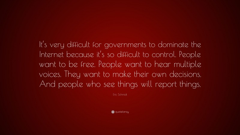 Eric Schmidt Quote: “It’s very difficult for governments to dominate the Internet because it’s so difficult to control. People want to be free. People want to hear multiple voices. They want to make their own decisions. And people who see things will report things.”