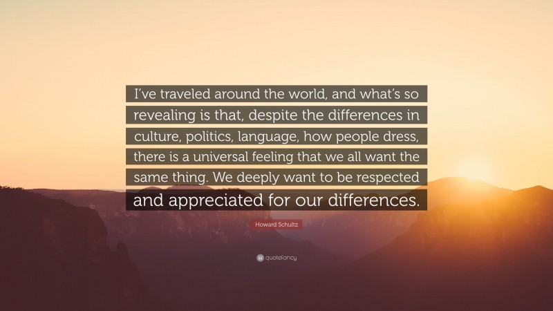 Howard Schultz Quote: “I’ve traveled around the world, and what’s so revealing is that, despite the differences in culture, politics, language, how people dress, there is a universal feeling that we all want the same thing. We deeply want to be respected and appreciated for our differences.”