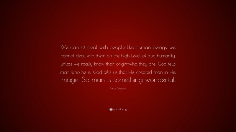 Francis Schaeffer Quote: “We cannot deal with people like human beings, we cannot deal with them on the high level of true humanity, unless we really know their origin-who they are. God tells man who he is. God tells us that He created man in His image. So man is something wonderful.”