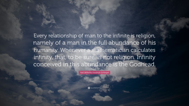 Karl Wilhelm Friedrich Schlegel Quote: “Every relationship of man to the infinite is religion, namely of a man in the full abundance of his humanity. Whenever a mathematician calculates infinity, that, to be sure, is not religion. Infinity conceived in this abundance is the Godhead.”