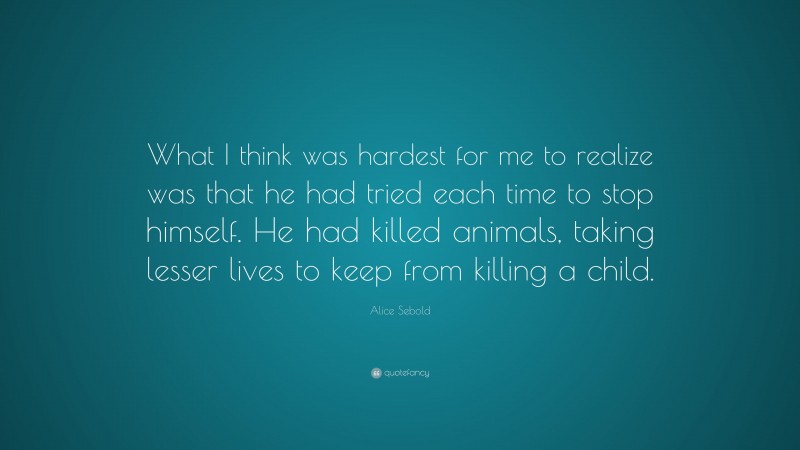 Alice Sebold Quote: “What I think was hardest for me to realize was that he had tried each time to stop himself. He had killed animals, taking lesser lives to keep from killing a child.”