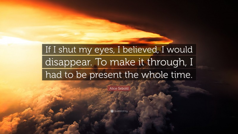 Alice Sebold Quote: “If I shut my eyes, I believed, I would disappear. To make it through, I had to be present the whole time.”