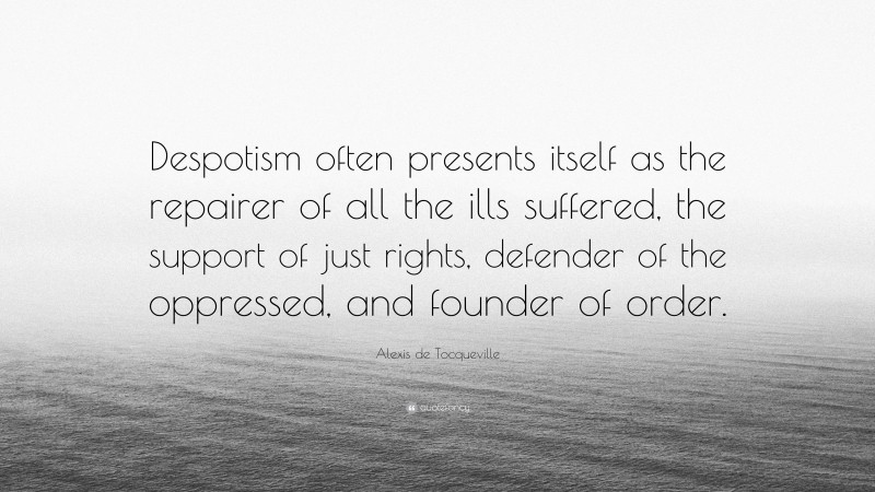 Alexis de Tocqueville Quote: “Despotism often presents itself as the repairer of all the ills suffered, the support of just rights, defender of the oppressed, and founder of order.”
