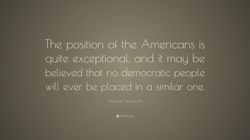 Alexis de Tocqueville Quote: “The position of the Americans is quite exceptional, and it may be believed that no democratic people will ever be placed in a similar one.”