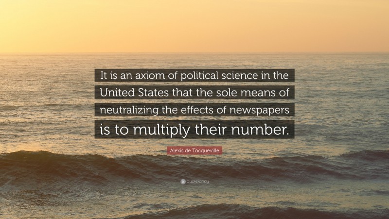 Alexis de Tocqueville Quote: “It is an axiom of political science in the United States that the sole means of neutralizing the effects of newspapers is to multiply their number.”