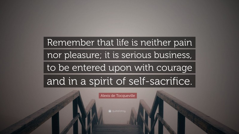 Alexis de Tocqueville Quote: “Remember that life is neither pain nor pleasure; it is serious business, to be entered upon with courage and in a spirit of self-sacrifice.”