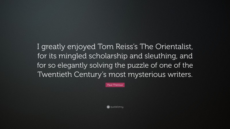Paul Theroux Quote: “I greatly enjoyed Tom Reiss’s The Orientalist, for its mingled scholarship and sleuthing, and for so elegantly solving the puzzle of one of the Twentieth Century’s most mysterious writers.”