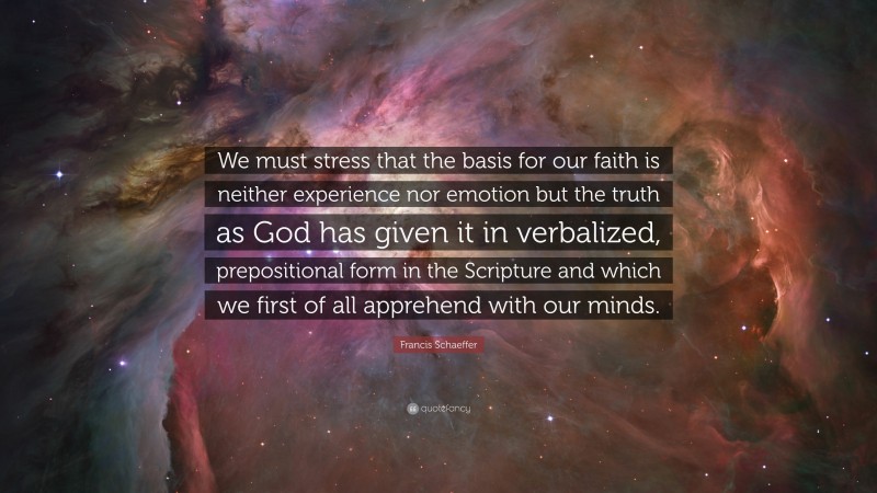 Francis Schaeffer Quote: “We must stress that the basis for our faith is neither experience nor emotion but the truth as God has given it in verbalized, prepositional form in the Scripture and which we first of all apprehend with our minds.”