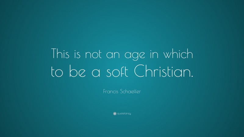 Francis Schaeffer Quote: “This is not an age in which to be a soft Christian.”