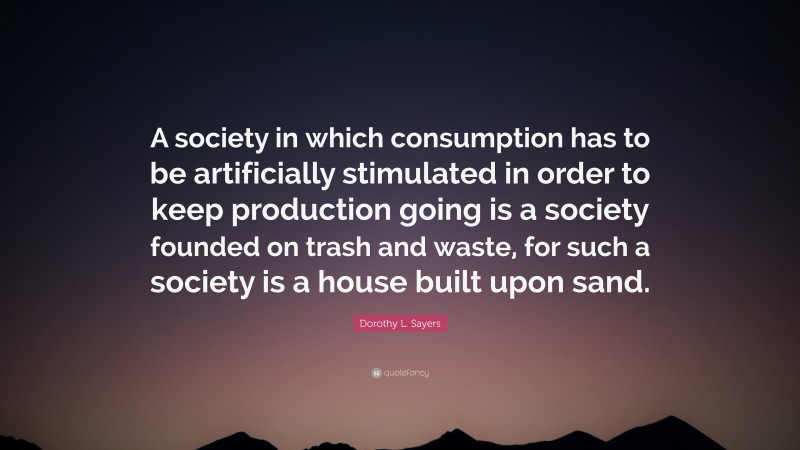 Dorothy L. Sayers Quote: “A society in which consumption has to be artificially stimulated in order to keep production going is a society founded on trash and waste, for such a society is a house built upon sand.”