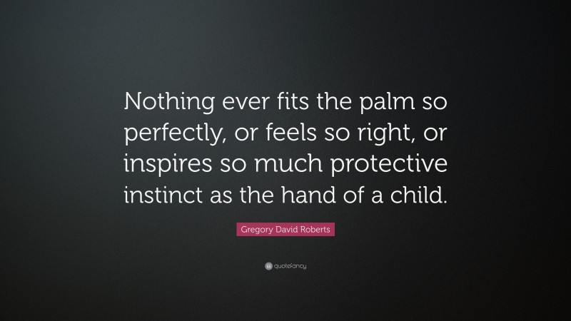 Gregory David Roberts Quote: “Nothing ever fits the palm so perfectly, or feels so right, or inspires so much protective instinct as the hand of a child.”