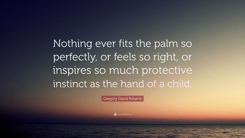 Gregory David Roberts Quote: “Nothing ever fits the palm so perfectly, or feels so right, or inspires so much protective instinct as the hand of a child.”