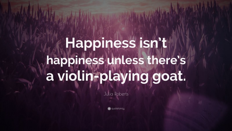 Julia Roberts Quote: “Happiness isn’t happiness unless there’s a violin-playing goat.”