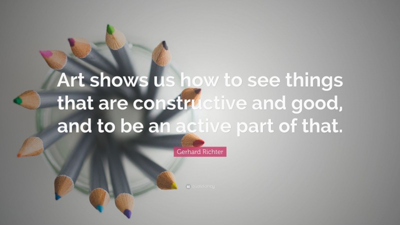 Gerhard Richter Quote: “Art shows us how to see things that are constructive and good, and to be an active part of that.”