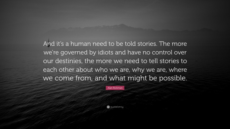 Alan Rickman Quote: “And it’s a human need to be told stories. The more we’re governed by idiots and have no control over our destinies, the more we need to tell stories to each other about who we are, why we are, where we come from, and what might be possible.”