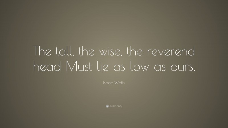 Isaac Watts Quote: “The tall, the wise, the reverend head Must lie as low as ours.”
