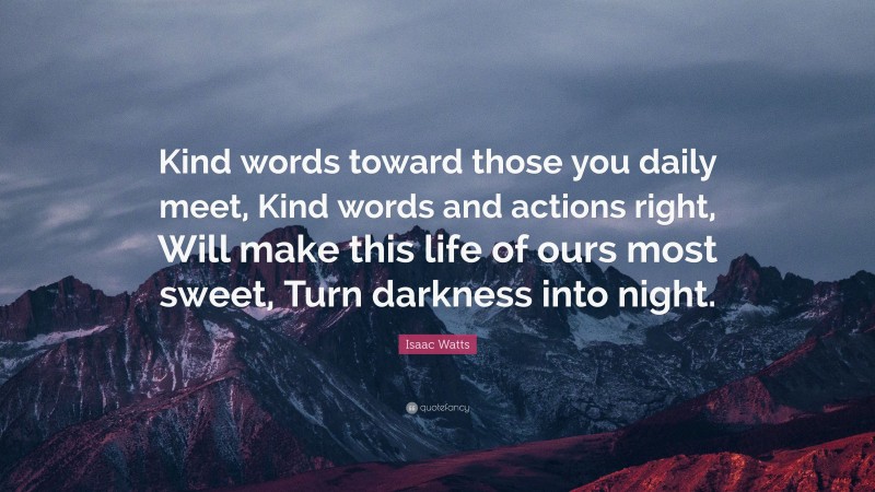 Isaac Watts Quote: “Kind words toward those you daily meet, Kind words and actions right, Will make this life of ours most sweet, Turn darkness into night.”