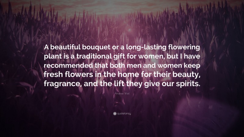 Andrew Weil Quote: “A beautiful bouquet or a long-lasting flowering plant is a traditional gift for women, but I have recommended that both men and women keep fresh flowers in the home for their beauty, fragrance, and the lift they give our spirits.”