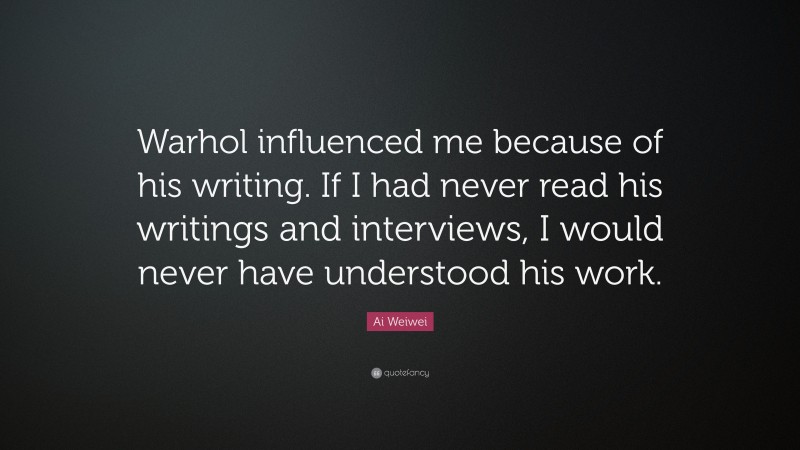 Ai Weiwei Quote: “Warhol influenced me because of his writing. If I had never read his writings and interviews, I would never have understood his work.”