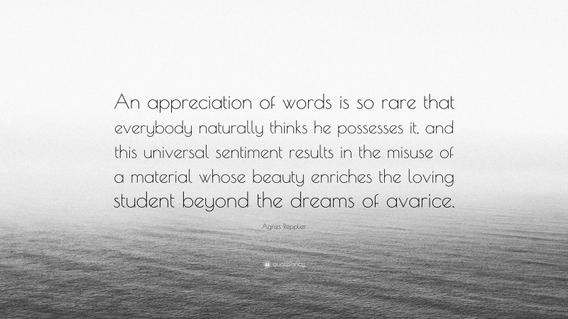 Agnes Repplier Quote: “An appreciation of words is so rare that everybody naturally thinks he possesses it, and this universal sentiment results in the misuse of a material whose beauty enriches the loving student beyond the dreams of avarice.”