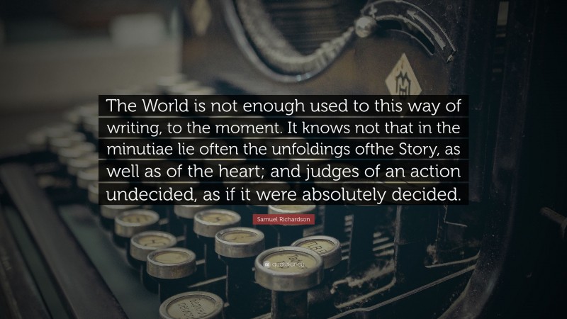 Samuel Richardson Quote: “The World is not enough used to this way of writing, to the moment. It knows not that in the minutiae lie often the unfoldings ofthe Story, as well as of the heart; and judges of an action undecided, as if it were absolutely decided.”