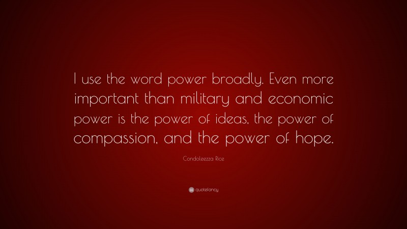 Condoleezza Rice Quote: “I use the word power broadly. Even more important than military and economic power is the power of ideas, the power of compassion, and the power of hope.”