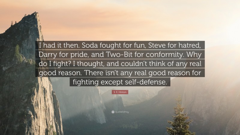S. E. Hinton Quote: “I had it then. Soda fought for fun, Steve for hatred, Darry for pride, and Two-Bit for conformity. Why do I fight? I thought, and couldn’t think of any real good reason. There isn’t any real good reason for fighting except self-defense.”