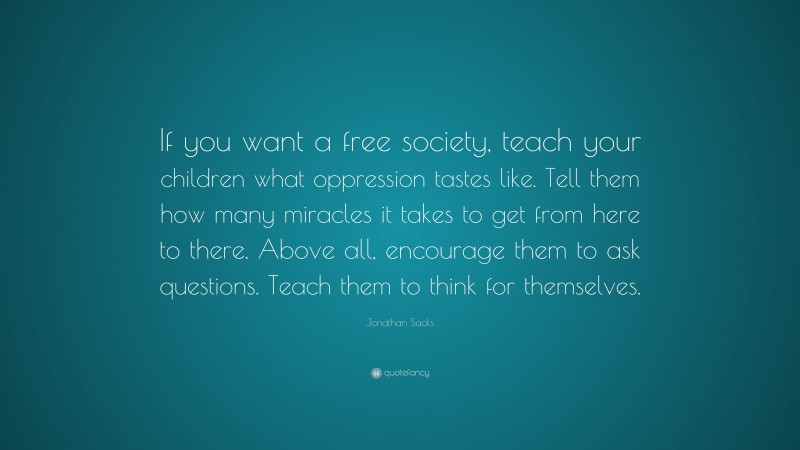 Jonathan Sacks Quote: “If you want a free society, teach your children what oppression tastes like. Tell them how many miracles it takes to get from here to there. Above all, encourage them to ask questions. Teach them to think for themselves.”